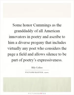 Some honor Cummings as the granddaddy of all American innovators in poetry and ascribe to him a diverse progeny that includes virtually any poet who considers the page a field and allows silence to be part of poetry’s expressiveness Picture Quote #1
