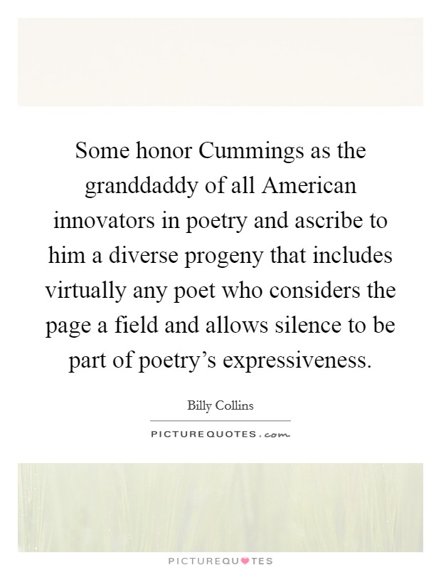 Some honor Cummings as the granddaddy of all American innovators in poetry and ascribe to him a diverse progeny that includes virtually any poet who considers the page a field and allows silence to be part of poetry's expressiveness. Picture Quote #1