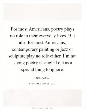 For most Americans, poetry plays no role in their everyday lives. But also for most Americans, contemporary painting or jazz or sculpture play no role either. I’m not saying poetry is singled out as a special thing to ignore Picture Quote #1