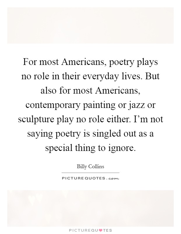 For most Americans, poetry plays no role in their everyday lives. But also for most Americans, contemporary painting or jazz or sculpture play no role either. I'm not saying poetry is singled out as a special thing to ignore. Picture Quote #1