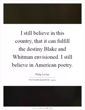 I still believe in this country, that it can fulfill the destiny Blake and Whitman envisioned. I still believe in American poetry Picture Quote #1