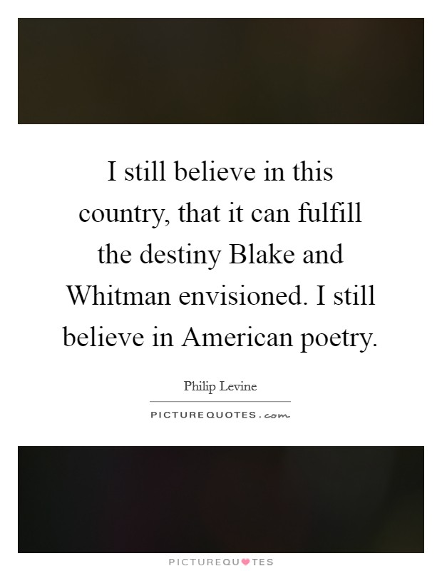 I still believe in this country, that it can fulfill the destiny Blake and Whitman envisioned. I still believe in American poetry. Picture Quote #1