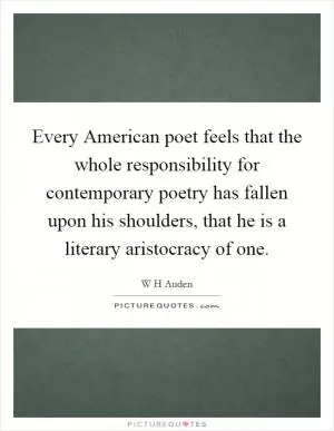 Every American poet feels that the whole responsibility for contemporary poetry has fallen upon his shoulders, that he is a literary aristocracy of one Picture Quote #1