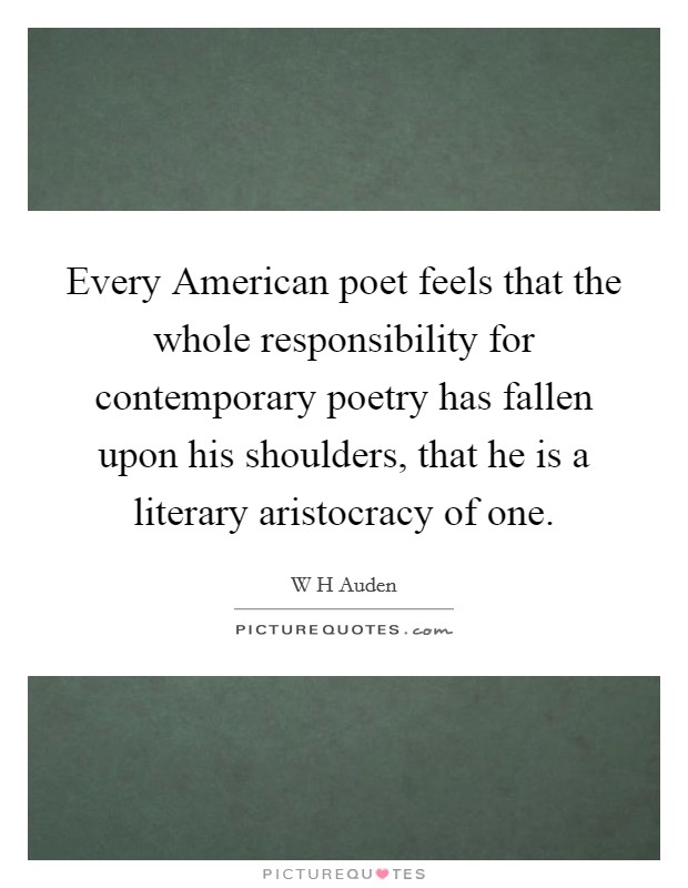 Every American poet feels that the whole responsibility for contemporary poetry has fallen upon his shoulders, that he is a literary aristocracy of one. Picture Quote #1