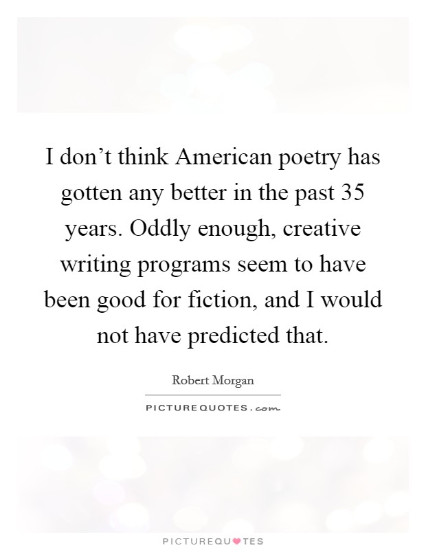 I don't think American poetry has gotten any better in the past 35 years. Oddly enough, creative writing programs seem to have been good for fiction, and I would not have predicted that. Picture Quote #1