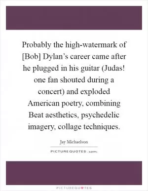 Probably the high-watermark of [Bob] Dylan’s career came after he plugged in his guitar (Judas! one fan shouted during a concert) and exploded American poetry, combining Beat aesthetics, psychedelic imagery, collage techniques Picture Quote #1