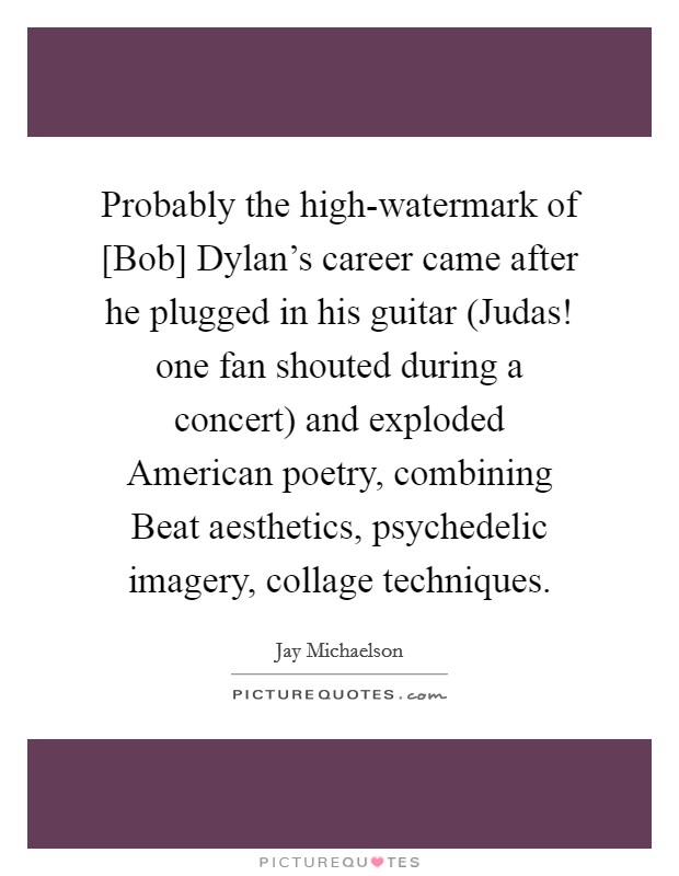 Probably the high-watermark of [Bob] Dylan's career came after he plugged in his guitar (Judas! one fan shouted during a concert) and exploded American poetry, combining Beat aesthetics, psychedelic imagery, collage techniques. Picture Quote #1