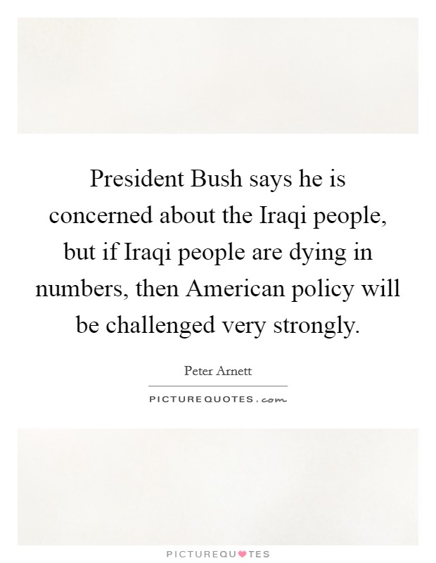 President Bush says he is concerned about the Iraqi people, but if Iraqi people are dying in numbers, then American policy will be challenged very strongly. Picture Quote #1