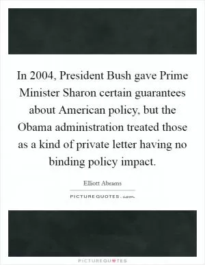 In 2004, President Bush gave Prime Minister Sharon certain guarantees about American policy, but the Obama administration treated those as a kind of private letter having no binding policy impact Picture Quote #1