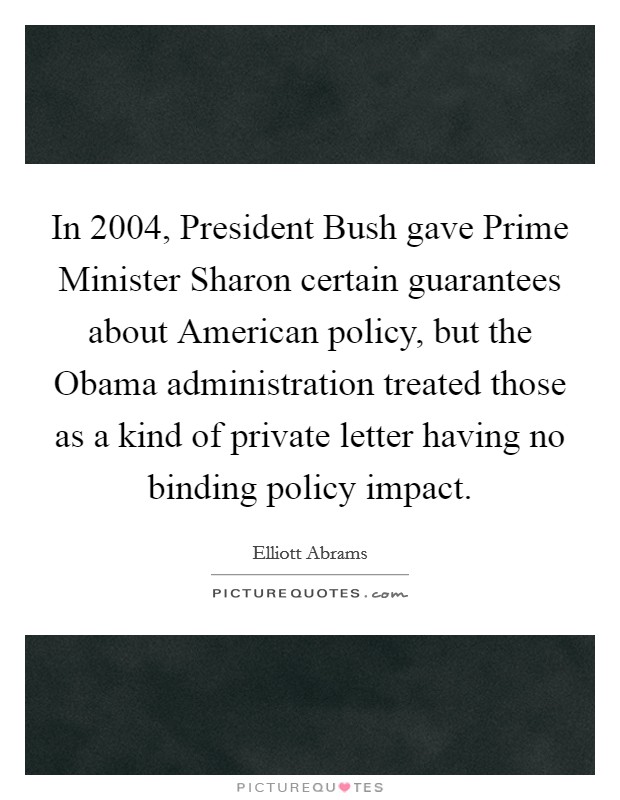 In 2004, President Bush gave Prime Minister Sharon certain guarantees about American policy, but the Obama administration treated those as a kind of private letter having no binding policy impact. Picture Quote #1