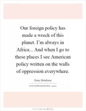 Our foreign policy has made a wreck of this planet. I’m always in Africa... And when I go to these places I see American policy written on the walls of oppression everywhere Picture Quote #1