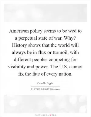 American policy seems to be wed to a perpetual state of war. Why? History shows that the world will always be in flux or turmoil, with different peoples competing for visibility and power. The U.S. cannot fix the fate of every nation Picture Quote #1