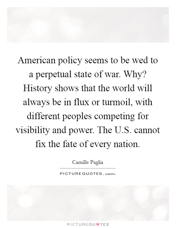 American policy seems to be wed to a perpetual state of war. Why? History shows that the world will always be in flux or turmoil, with different peoples competing for visibility and power. The U.S. cannot fix the fate of every nation. Picture Quote #1