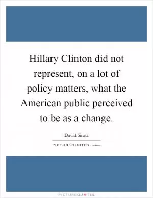 Hillary Clinton did not represent, on a lot of policy matters, what the American public perceived to be as a change Picture Quote #1