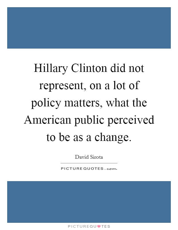 Hillary Clinton did not represent, on a lot of policy matters, what the American public perceived to be as a change. Picture Quote #1