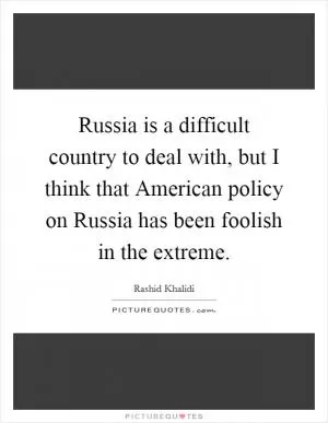 Russia is a difficult country to deal with, but I think that American policy on Russia has been foolish in the extreme Picture Quote #1