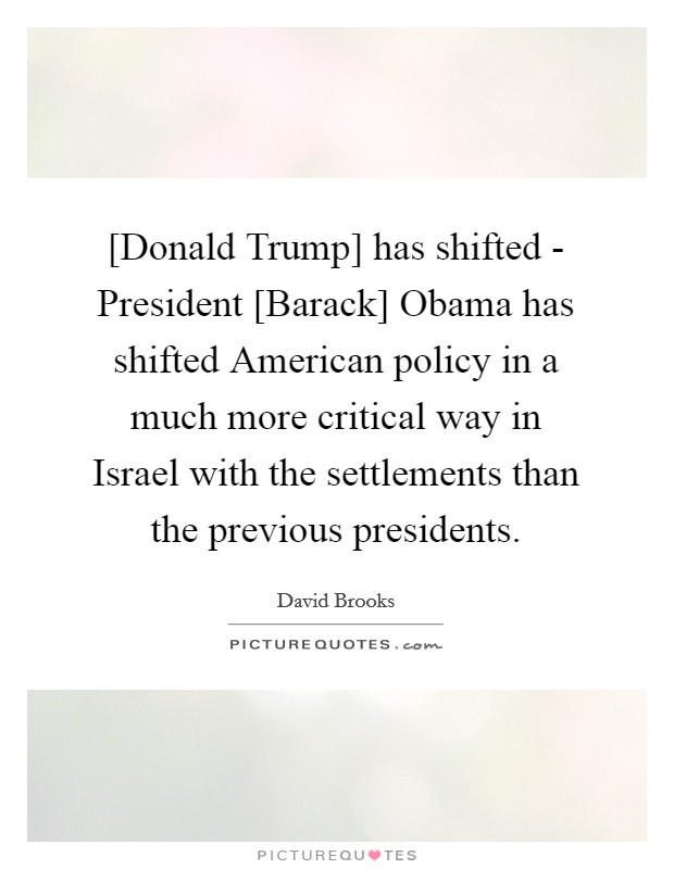 [Donald Trump] has shifted - President [Barack] Obama has shifted American policy in a much more critical way in Israel with the settlements than the previous presidents. Picture Quote #1