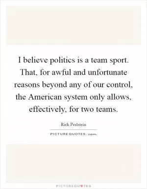 I believe politics is a team sport. That, for awful and unfortunate reasons beyond any of our control, the American system only allows, effectively, for two teams Picture Quote #1