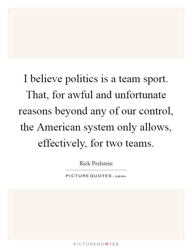 I believe politics is a team sport. That, for awful and unfortunate reasons beyond any of our control, the American system only allows, effectively, for two teams. Picture Quote #1