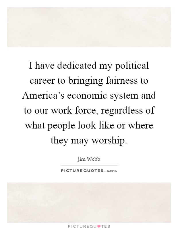 I have dedicated my political career to bringing fairness to America's economic system and to our work force, regardless of what people look like or where they may worship. Picture Quote #1