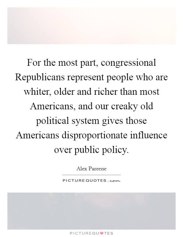 For the most part, congressional Republicans represent people who are whiter, older and richer than most Americans, and our creaky old political system gives those Americans disproportionate influence over public policy. Picture Quote #1
