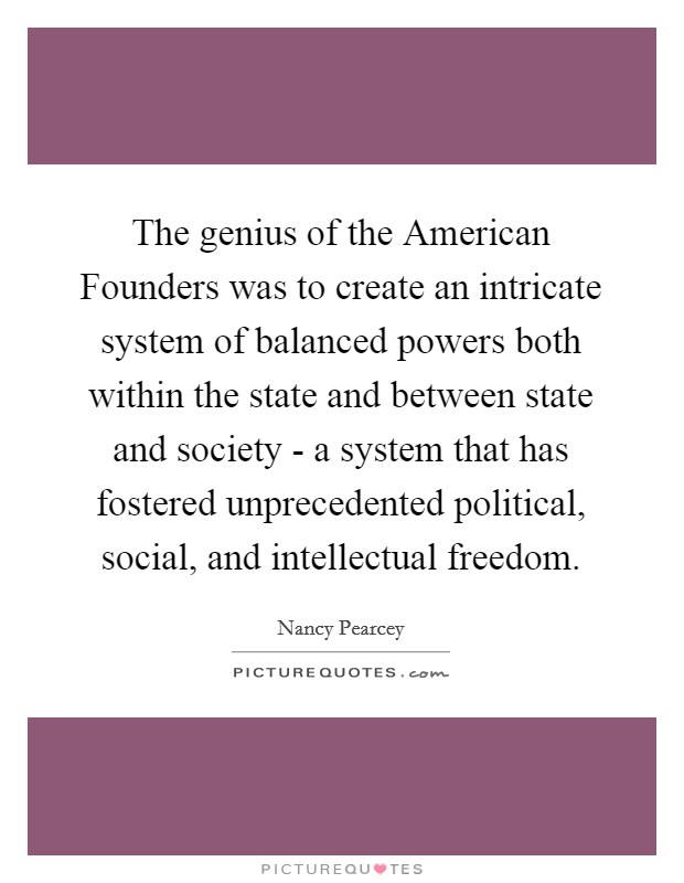 The genius of the American Founders was to create an intricate system of balanced powers both within the state and between state and society - a system that has fostered unprecedented political, social, and intellectual freedom. Picture Quote #1