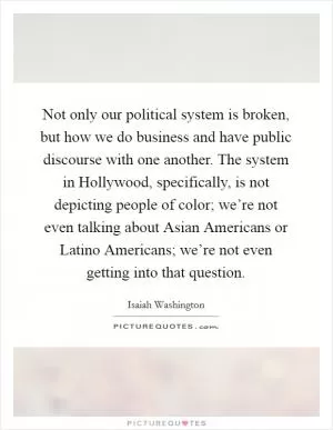Not only our political system is broken, but how we do business and have public discourse with one another. The system in Hollywood, specifically, is not depicting people of color; we’re not even talking about Asian Americans or Latino Americans; we’re not even getting into that question Picture Quote #1