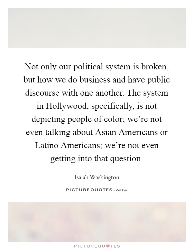 Not only our political system is broken, but how we do business and have public discourse with one another. The system in Hollywood, specifically, is not depicting people of color; we're not even talking about Asian Americans or Latino Americans; we're not even getting into that question. Picture Quote #1