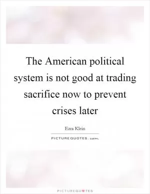 The American political system is not good at trading sacrifice now to prevent crises later Picture Quote #1