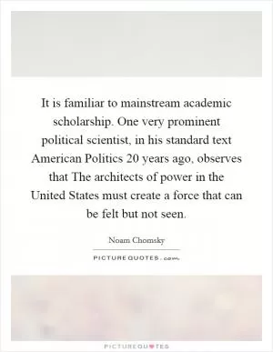 It is familiar to mainstream academic scholarship. One very prominent political scientist, in his standard text American Politics 20 years ago, observes that The architects of power in the United States must create a force that can be felt but not seen Picture Quote #1