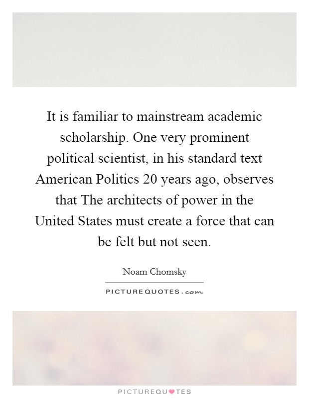 It is familiar to mainstream academic scholarship. One very prominent political scientist, in his standard text American Politics 20 years ago, observes that The architects of power in the United States must create a force that can be felt but not seen. Picture Quote #1