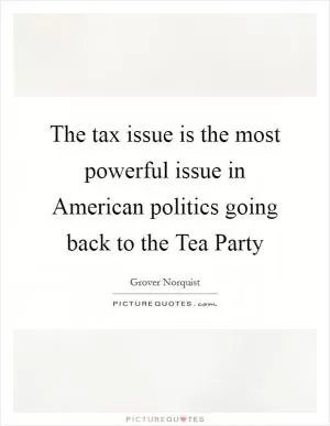 The tax issue is the most powerful issue in American politics going back to the Tea Party Picture Quote #1