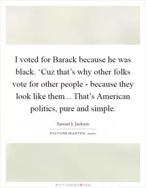 I voted for Barack because he was black. ‘Cuz that’s why other folks vote for other people - because they look like them... That’s American politics, pure and simple Picture Quote #1