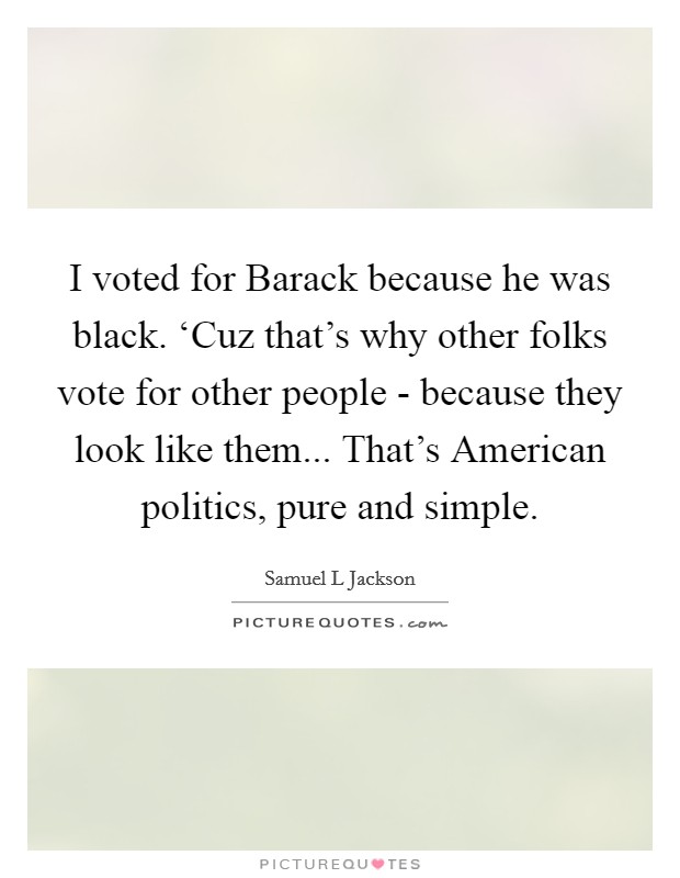 I voted for Barack because he was black. ‘Cuz that's why other folks vote for other people - because they look like them... That's American politics, pure and simple. Picture Quote #1