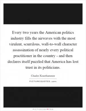 Every two years the American politics industry fills the airwaves with the most virulent, scurrilous, wall-to-wall character assassination of nearly every political practitioner in the country - and then declares itself puzzled that America has lost trust in its politicians Picture Quote #1