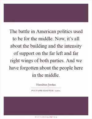 The battle in American politics used to be for the middle. Now, it’s all about the building and the intensity of support on the far left and far right wings of both parties. And we have forgotten about the people here in the middle Picture Quote #1