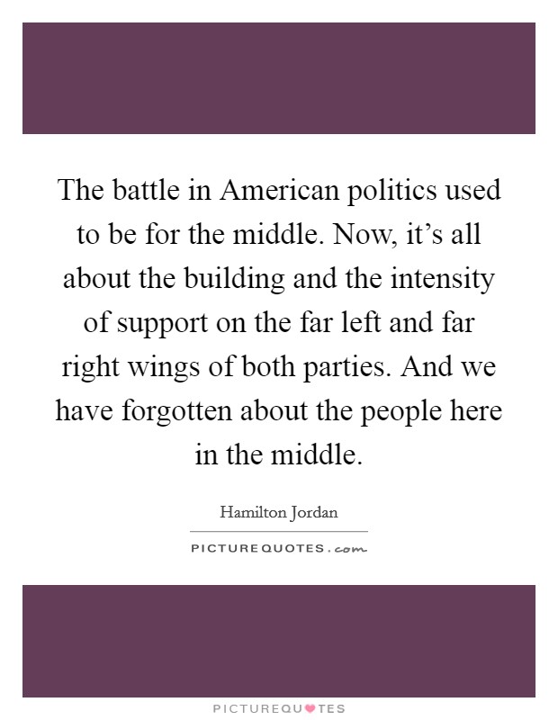 The battle in American politics used to be for the middle. Now, it's all about the building and the intensity of support on the far left and far right wings of both parties. And we have forgotten about the people here in the middle. Picture Quote #1