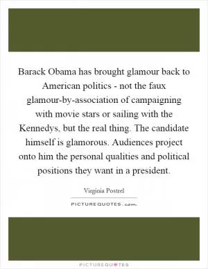 Barack Obama has brought glamour back to American politics - not the faux glamour-by-association of campaigning with movie stars or sailing with the Kennedys, but the real thing. The candidate himself is glamorous. Audiences project onto him the personal qualities and political positions they want in a president Picture Quote #1