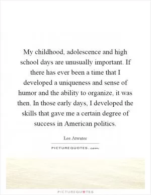 My childhood, adolescence and high school days are unusually important. If there has ever been a time that I developed a uniqueness and sense of humor and the ability to organize, it was then. In those early days, I developed the skills that gave me a certain degree of success in American politics Picture Quote #1
