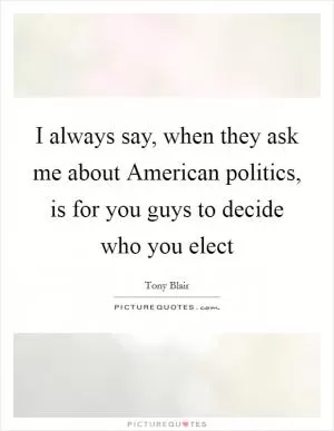 I always say, when they ask me about American politics, is for you guys to decide who you elect Picture Quote #1