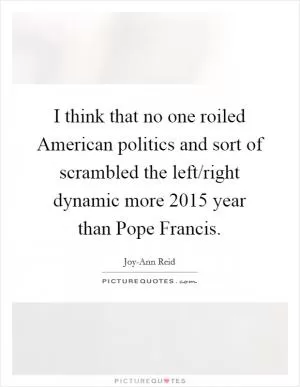 I think that no one roiled American politics and sort of scrambled the left/right dynamic more 2015 year than Pope Francis Picture Quote #1