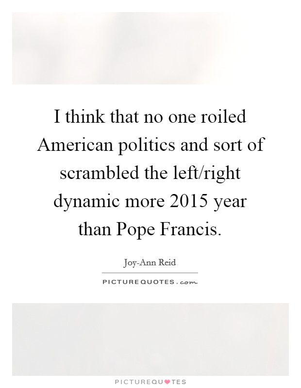 I think that no one roiled American politics and sort of scrambled the left/right dynamic more 2015 year than Pope Francis. Picture Quote #1