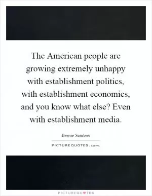 The American people are growing extremely unhappy with establishment politics, with establishment economics, and you know what else? Even with establishment media Picture Quote #1