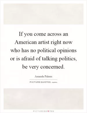 If you come across an American artist right now who has no political opinions or is afraid of talking politics, be very concerned Picture Quote #1