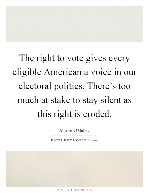 The right to vote gives every eligible American a voice in our electoral politics. There's too much at stake to stay silent as this right is eroded. Picture Quote #1