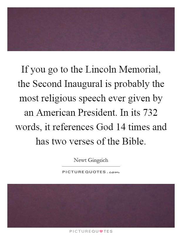 If you go to the Lincoln Memorial, the Second Inaugural is probably the most religious speech ever given by an American President. In its 732 words, it references God 14 times and has two verses of the Bible. Picture Quote #1