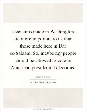 Decisions made in Washington are more important to us than those made here in Dar es-Salaam. So, maybe my people should be allowed to vote in American presidential elections Picture Quote #1