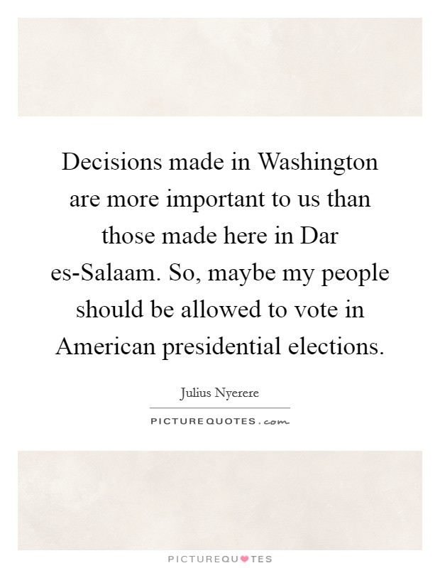 Decisions made in Washington are more important to us than those made here in Dar es-Salaam. So, maybe my people should be allowed to vote in American presidential elections. Picture Quote #1