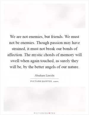 We are not enemies, but friends. We must not be enemies. Though passion may have strained, it must not break our bonds of affection. The mystic chords of memory will swell when again touched, as surely they will be, by the better angels of our nature Picture Quote #1