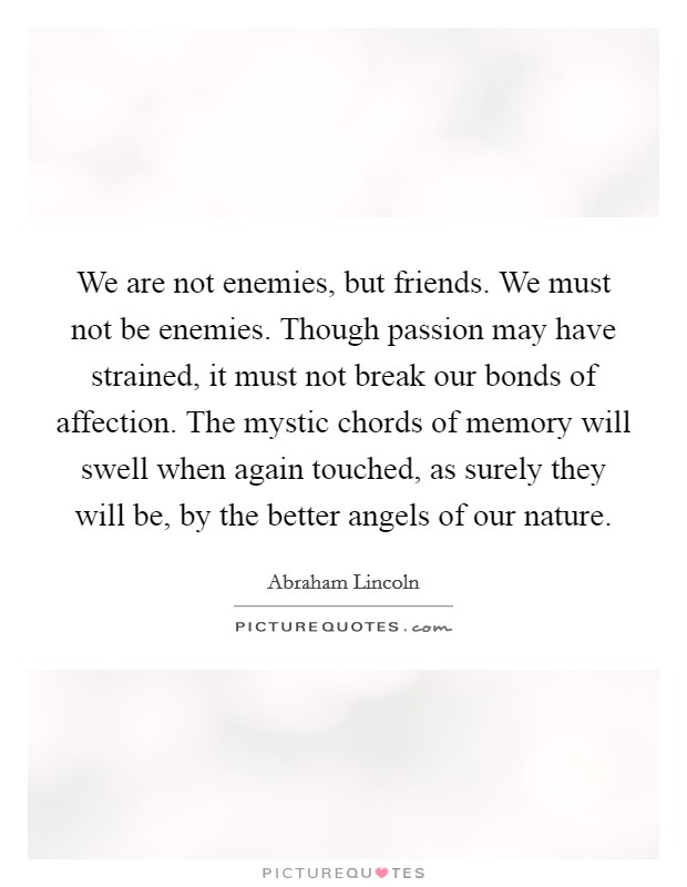 We are not enemies, but friends. We must not be enemies. Though passion may have strained, it must not break our bonds of affection. The mystic chords of memory will swell when again touched, as surely they will be, by the better angels of our nature. Picture Quote #1